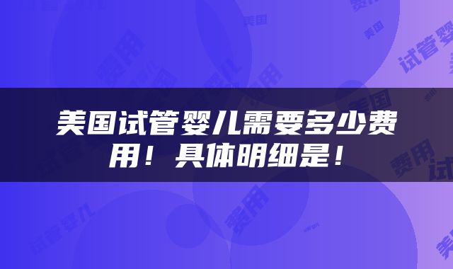 美国试管婴儿需要多少费用！具体明细是！