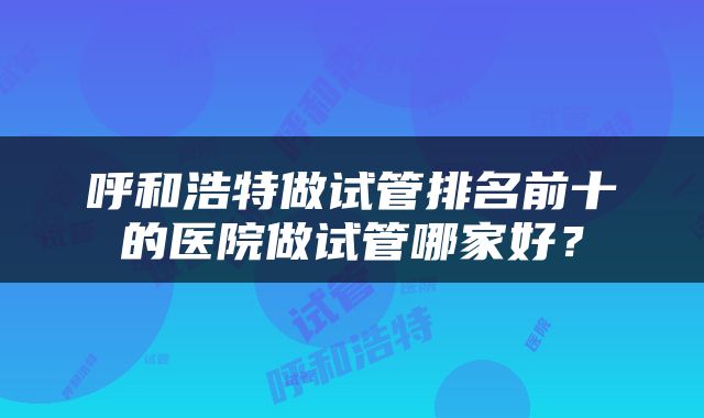 呼和浩特做试管排名前十的医院做试管哪家好？
