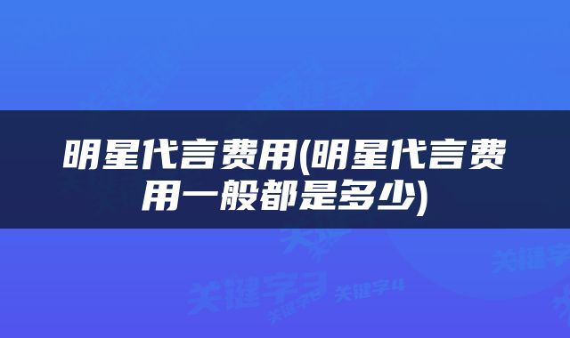 明星代言费用(明星代言费用一般都是多少)