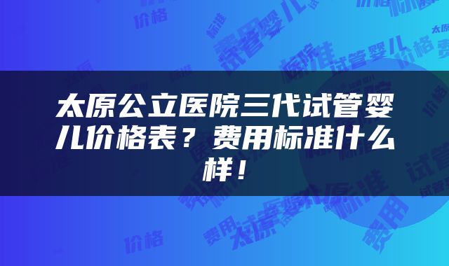 太原公立医院三代试管婴儿价格表?费用标准什么样!