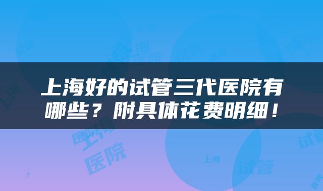 上海好的试管三代医院有哪些？附具体花费明细！