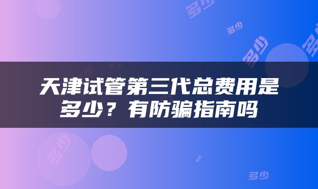 天津试管第三代总费用是多少？有防骗指南吗