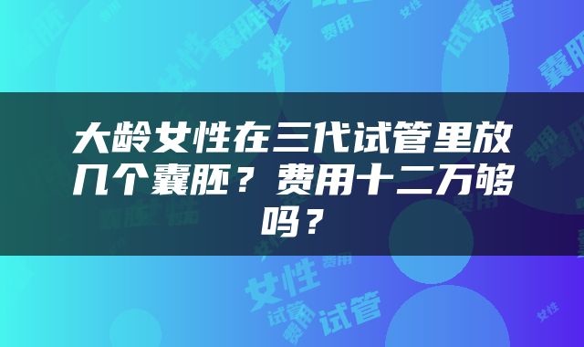 大龄女性在三代试管里放几个囊胚？费用十二万够吗？