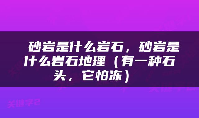  砂岩是什么岩石，砂岩是什么岩石地理（有一种石头，它怕冻） 
