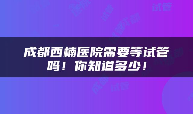 成都西楠医院需要等试管吗！你知道多少！