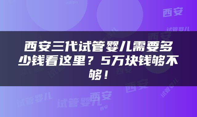 西安三代试管婴儿需要多少钱看这里？5万块钱够不够！