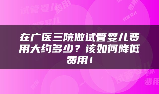 在广医三院做试管婴儿费用大约多少?该如何降低费用!
