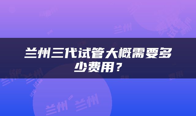 兰州三代试管大概需要多少费用？