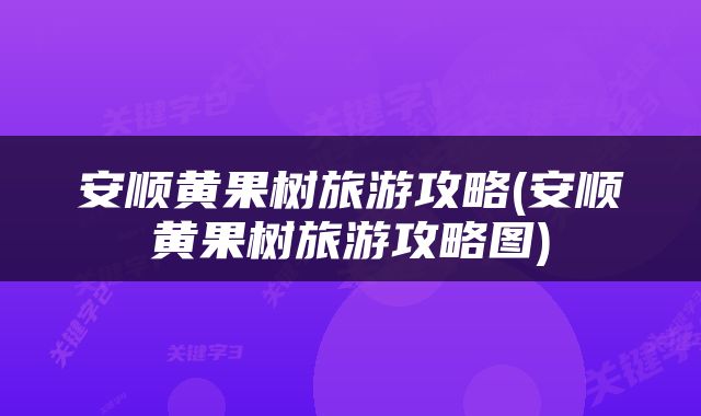 安顺黄果树旅游攻略(安顺黄果树旅游攻略图)