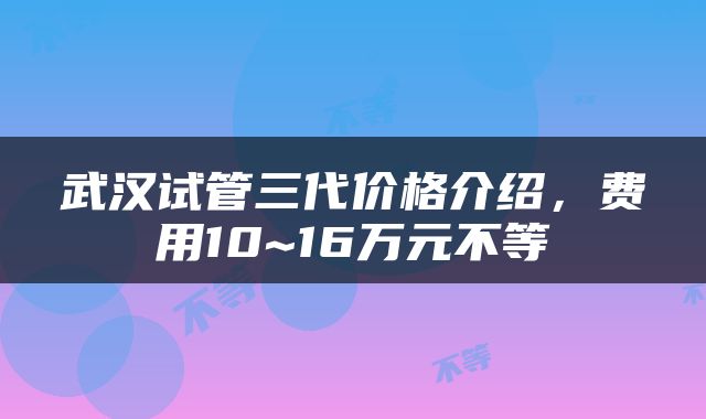 武汉试管三代价格介绍，费用10~16万元不等