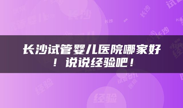 长沙试管婴儿医院哪家好！说说经验吧！