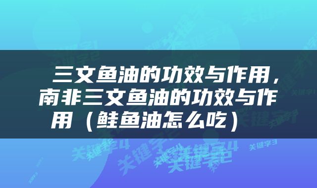  三文鱼油的功效与作用，南非三文鱼油的功效与作用（鲑鱼油怎么吃） 