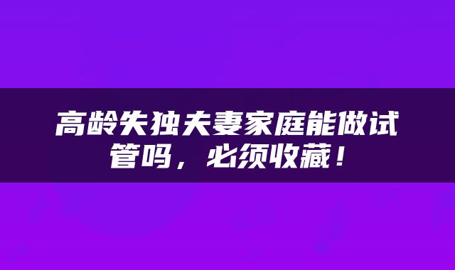 高龄失独夫妻家庭能做试管吗，必须收藏！