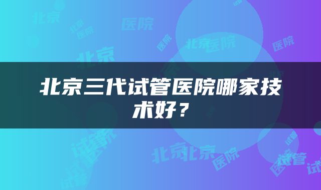 北京三代试管医院哪家技术好？