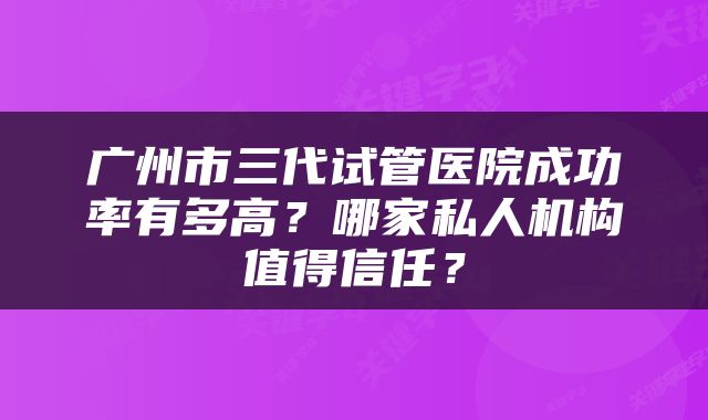 广州市三代试管医院成功率有多高？哪家私人机构值得信任？