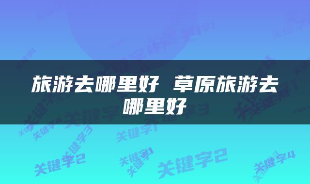 旅游去哪里好 草原旅游去哪里好
