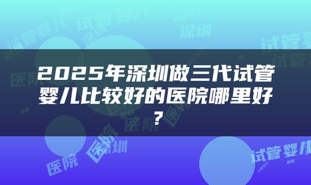 2025年深圳做三代试管婴儿比较好的医院哪里好？