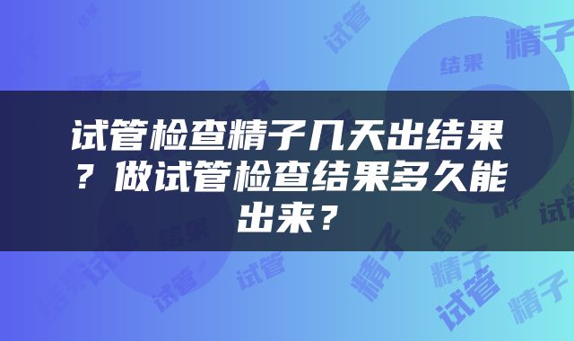 试管检查精子几天出结果？做试管检查结果多久能出来？