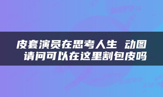 皮套演员在思考人生 动图 请问可以在这里割包皮吗