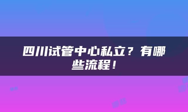 四川试管中心私立?有哪些流程!