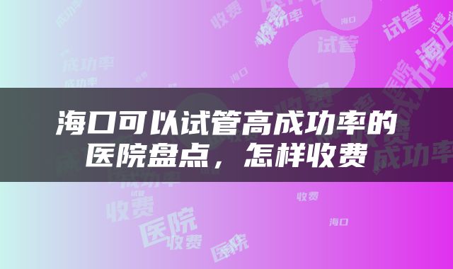 海口可以试管高成功率的医院盘点，怎样收费
