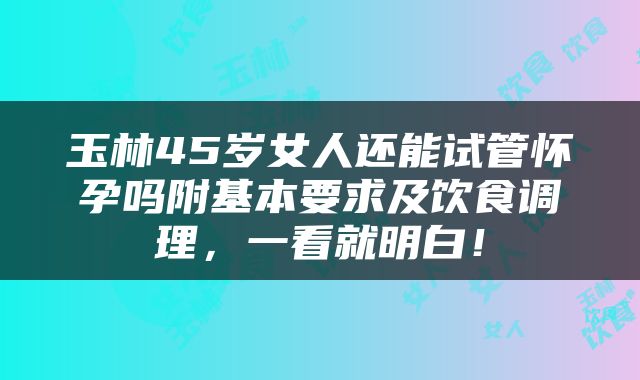 玉林45岁女人还能试管怀孕吗附基本要求及饮食调理，一看就明白！
