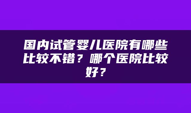 国内试管婴儿医院有哪些比较不错？哪个医院比较好？