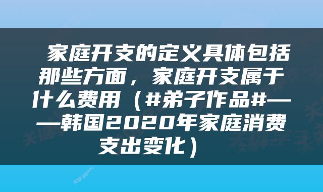  家庭开支的定义具体包括那些方面，家庭开支属于什么费用（#弟子作品#——韩国2020年家庭消费支出变化） 