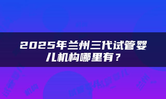 2025年兰州三代试管婴儿机构哪里有？