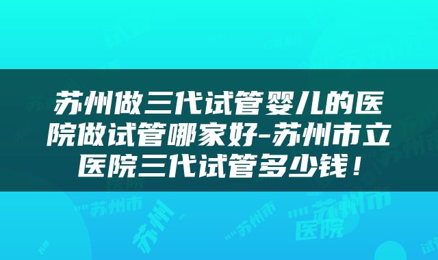 苏州做三代试管婴儿的医院做试管哪家好-苏州市立医院三代试管多少钱!