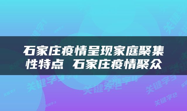 石家庄疫情呈现家庭聚集性特点 石家庄疫情聚众