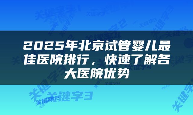 2025年北京试管婴儿最佳医院排行,快速了解各大医院优势
