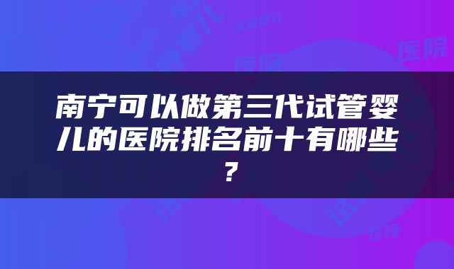 南宁可以做第三代试管婴儿的医院排名前十有哪些？
