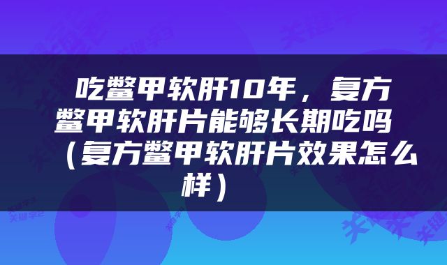  吃鳖甲软肝10年，复方鳖甲软肝片能够长期吃吗（复方鳖甲软肝片效果怎么样） 
