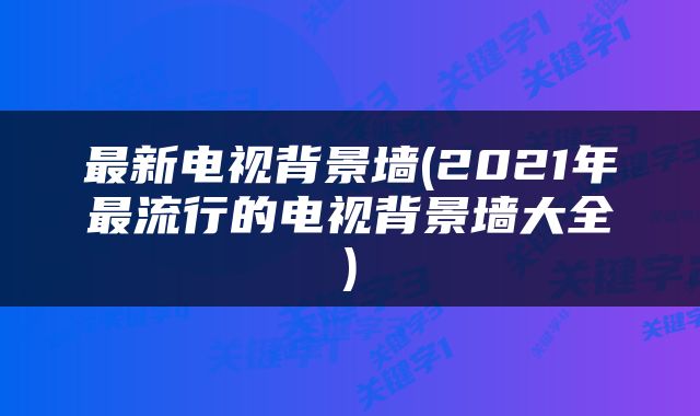 最新电视背景墙(2021年最流行的电视背景墙大全)