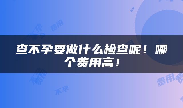 查不孕要做什么检查呢！哪个费用高！