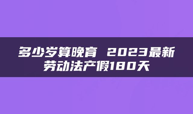 多少岁算晚育 2023最新劳动法产假180天
