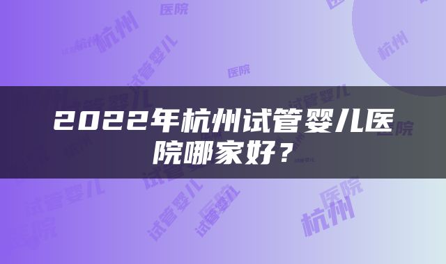 2022年杭州试管婴儿医院哪家好？