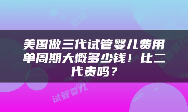 美国做三代试管婴儿费用单周期大概多少钱！比二代贵吗？