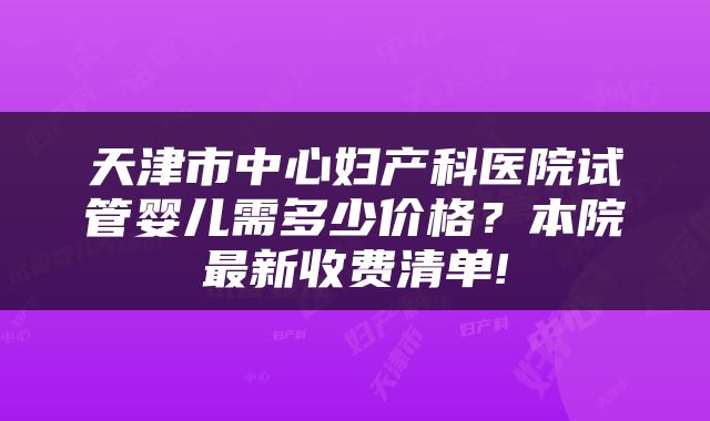 天津市中心妇产科医院试管婴儿需多少价格?本院最新收费清单!