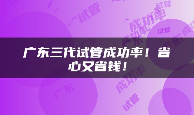 广东三代试管成功率！省心又省钱！
