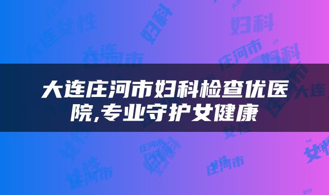 大连庄河市妇科检查优医院,专业守护女健康