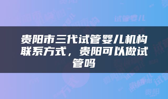 贵阳市三代试管婴儿机构联系方式，贵阳可以做试管吗