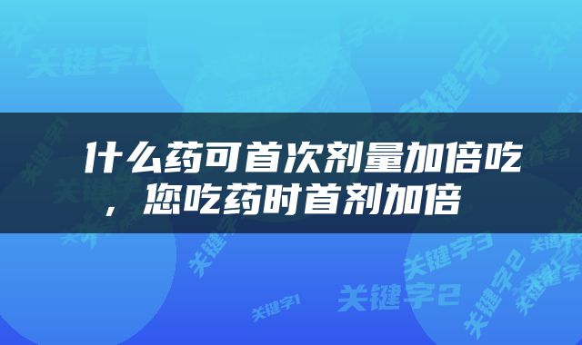  什么药可首次剂量加倍吃，您吃药时首剂加倍 