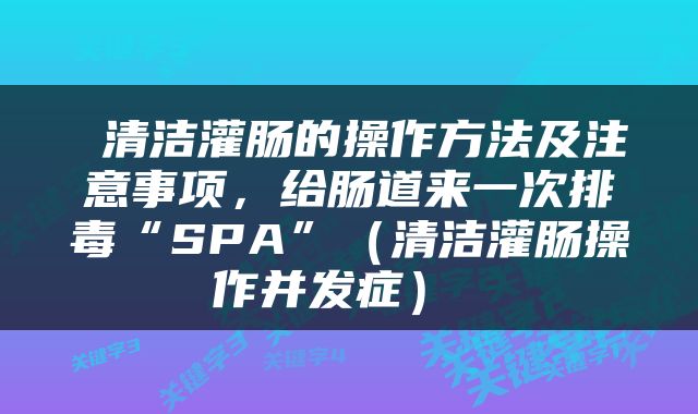  清洁灌肠的操作方法及注意事项，给肠道来一次排毒“SPA”（清洁灌肠操作并发症） 