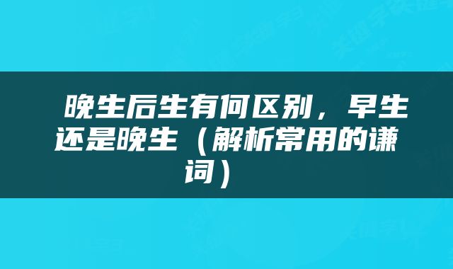  晚生后生有何区别，早生还是晚生（解析常用的谦词） 