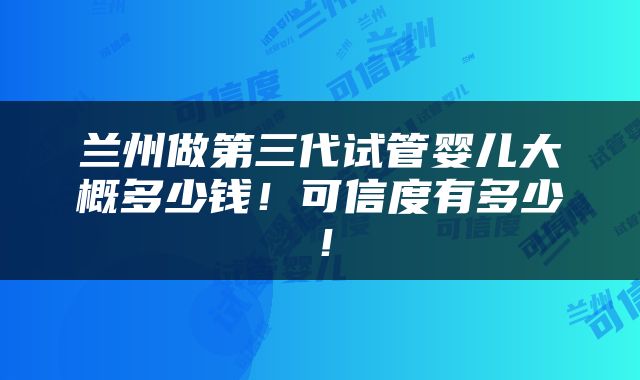兰州做第三代试管婴儿大概多少钱！可信度有多少！