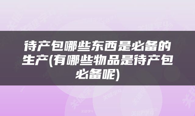 待产包哪些东西是必备的生产(有哪些物品是待产包必备呢)