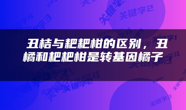  丑桔与耙耙柑的区别，丑橘和耙耙柑是转基因橘子 