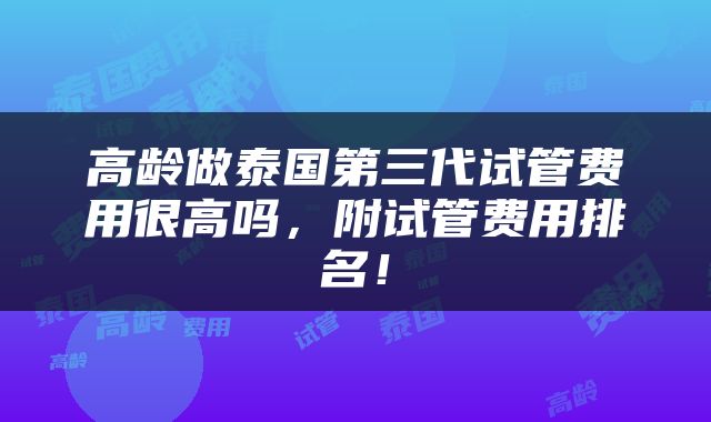 高龄做泰国第三代试管费用很高吗，附试管费用排名！